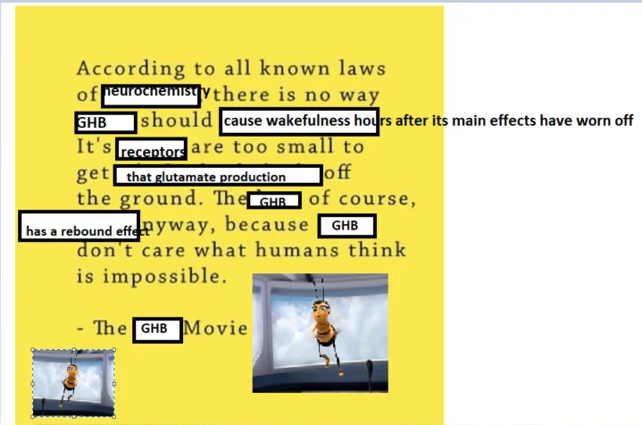 The Bee Movie opening (“According to all known laws of aviation…”) edited to read: “According to all known laws of neurochemistry, there is no way GHB should cause wakefulness hours after its main effects have worn off. Its receptors are too small to get that glutamate production off the ground. The GHB, of course, has a rebound effect anyway, because GHB don’t care what humans think is impossible. – The GHB Movie”